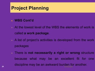 6/18/202029
Project Planning
WBS Cont’d
At the lowest level of the WBS the elements of work is
called a work package.
A list of project’s activities is developed from the work
packages
There is not necessarily a right or wrong structure
because what may be an excellent fit for one
discipline may be an awkward burden for another.
 