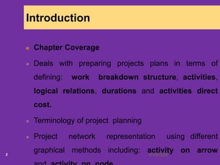 6/18/20203
Introduction
Chapter Coverage
Deals with preparing projects plans in terms of
defining: work breakdown structure, activities,
logical relations, durations and activities direct
cost.
Terminology of project planning
Project network representation using different
graphical methods including: activity on arrow
 