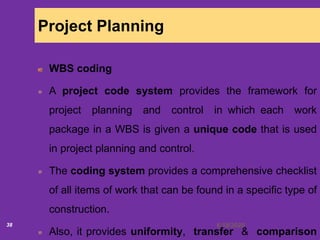6/18/202038
Project Planning
WBS coding
A project code system provides the framework for
project planning and control in which each work
package in a WBS is given a unique code that is used
in project planning and control.
The coding system provides a comprehensive checklist
of all items of work that can be found in a specific type of
construction.
Also, it provides uniformity, transfer & comparison
 