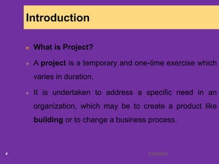 6/18/20204
Introduction
What is Project?
A project is a temporary and one-time exercise which
varies in duration.
It is undertaken to address a specific need in an
organization, which may be to create a product like
building or to change a business process.
 