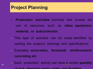 6/18/202041
Project Planning
1. Production activities: activities that involve the
use of resources such as labor, equipment,
material, or subcontractor.
This type of activities can be easily identified by
reading the project’s drawings and specifications.
Examples: excavation, formwork, reinforcement,
concreting etc
Each production activity can have a certain quantity
 