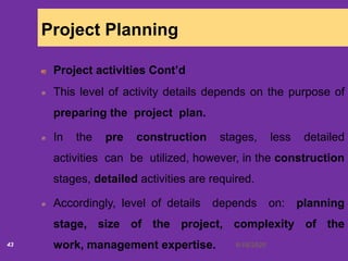 6/18/202043
Project Planning
Project activities Cont’d
This level of activity details depends on the purpose of
preparing the project plan.
In the pre construction stages, less detailed
activities can be utilized, however, in the construction
stages, detailed activities are required.
Accordingly, level of details depends on: planning
stage, size of the project, complexity of the
work, management expertise.
 
