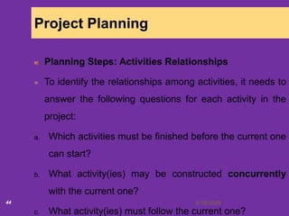 6/18/202044
Project Planning
Planning Steps: Activities Relationships
To identify the relationships among activities, it needs to
answer the following questions for each activity in the
project:
a. Which activities must be finished before the current one
can start?
b. What activity(ies) may be constructed concurrently
with the current one?
c. What activity(ies) must follow the current one?
 