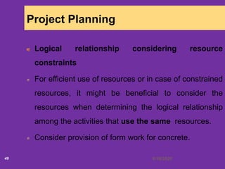 6/18/202049
Project Planning
Logical relationship considering resource
constraints
For efficient use of resources or in case of constrained
resources, it might be beneficial to consider the
resources when determining the logical relationship
among the activities that use the same resources.
Consider provision of form work for concrete.
 