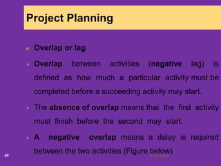 6/18/202050
Project Planning
Overlap or lag
Overlap between activities (negative lag) is
defined as how much a particular activity must be
completed before a succeeding activity may start.
The absence of overlap means that the first activity
must finish before the second may start.
A negative overlap means a delay is required
between the two activities (Figure below)
 