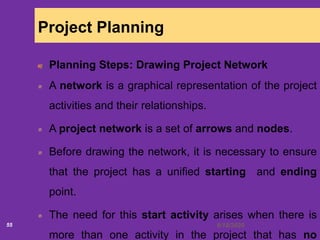 6/18/202055
Project Planning
Planning Steps: Drawing Project Network
A network is a graphical representation of the project
activities and their relationships.
A project network is a set of arrows and nodes.
Before drawing the network, it is necessary to ensure
that the project has a unified starting and ending
point.
The need for this start activity arises when there is
more than one activity in the project that has no
 