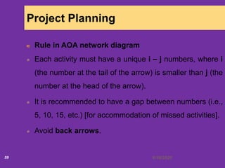 6/18/202059
Project Planning
Rule in AOA network diagram
Each activity must have a unique i – j numbers, where i
(the number at the tail of the arrow) is smaller than j (the
number at the head of the arrow).
It is recommended to have a gap between numbers (i.e.,
5, 10, 15, etc.) [for accommodation of missed activities].
Avoid back arrows.
 