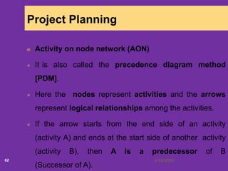 6/18/202062
Project Planning
Activity on node network (AON)
It is also called the precedence diagram method
[PDM].
Here the nodes represent activities and the arrows
represent logical relationships among the activities.
If the arrow starts from the end side of an activity
(activity A) and ends at the start side of another activity
(activity B), then A is a predecessor of B
(Successor of A).
 