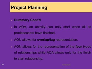 6/18/202068
Project Planning
Summary Cont’d
In AOA, an activity can only start when all its
predecessors have finished.
AON allows for overlap/lag representation.
AON allows for the representation of the four types
of relationships while AOA allows only for the finish
to start relationship.
 