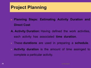 6/18/202075
Project Planning
Planning Steps: Estimating Activity Duration and
Direct Cost
A. Activity Duration: Having defined the work activities,
each activity has associated time duration.
These durations are used in preparing a schedule.
Activity duration is the amount of time assinged to
complete a particular activity.
 
