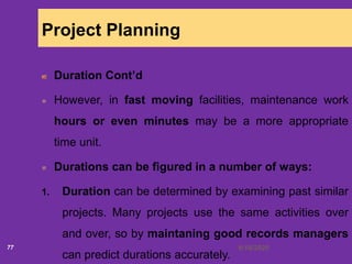 6/18/202077
Project Planning
Duration Cont’d
However, in fast moving facilities, maintenance work
hours or even minutes may be a more appropriate
time unit.
Durations can be figured in a number of ways:
1. Duration can be determined by examining past similar
projects. Many projects use the same activities over
and over, so by maintaning good records managers
can predict durations accurately.
 