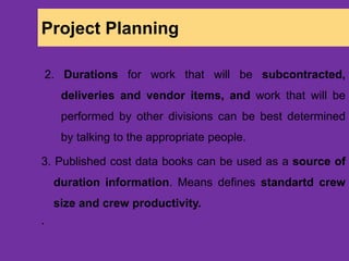 Project Planning
2. Durations for work that will be subcontracted,
deliveries and vendor items, and work that will be
performed by other divisions can be best determined
by talking to the appropriate people.
3. Published cost data books can be used as a source of
duration information. Means defines standartd crew
size and crew productivity.
`
 