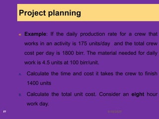 6/18/202081
Project planning
Example: If the daily production rate for a crew that
works in an activity is 175 units/day and the total crew
cost per day is 1800 birr. The material needed for daily
work is 4.5 units at 100 birr/unit.
A. Calculate the time and cost it takes the crew to finish
1400 units
B. Calculate the total unit cost. Consider an eight hour
work day.
 