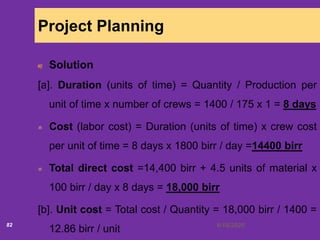 6/18/202082
Project Planning
Solution
[a]. Duration (units of time) = Quantity / Production per
unit of time x number of crews = 1400 / 175 x 1 = 8 days
Cost (labor cost) = Duration (units of time) x crew cost
per unit of time = 8 days x 1800 birr / day =14400 birr
Total direct cost =14,400 birr + 4.5 units of material x
100 birr / day x 8 days = 18,000 birr
[b]. Unit cost = Total cost / Quantity = 18,000 birr / 1400 =
12.86 birr / unit
 