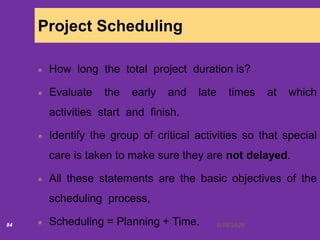 6/18/202084
Project Scheduling
How long the total project duration is?
Evaluate the early and late times at which
activities start and finish.
Identify the group of critical activities so that special
care is taken to make sure they are not delayed.
All these statements are the basic objectives of the
scheduling process,
Scheduling = Planning + Time.
 