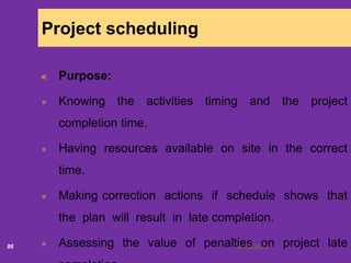 6/18/202086
Project scheduling
Purpose:
Knowing the activities timing and the project
completion time.
Having resources available on site in the correct
time.
Making correction actions if schedule shows that
the plan will result in late completion.
Assessing the value of penalties on project late
 