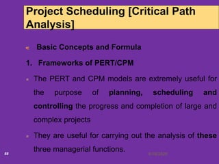 6/18/202088
Project Scheduling [Critical Path
Analysis]
Basic Concepts and Formula
1. Frameworks of PERT/CPM
The PERT and CPM models are extremely useful for
the purpose of planning, scheduling and
controlling the progress and completion of large and
complex projects
They are useful for carrying out the analysis of these
three managerial functions.
 