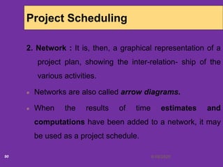 6/18/202090
Project Scheduling
2. Network : It is, then, a graphical representation of a
project plan, showing the inter-relation- ship of the
various activities.
Networks are also called arrow diagrams.
When the results of time estimates and
computations have been added to a network, it may
be used as a project schedule.
 