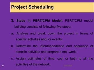 6/18/202091
Project Scheduling
3. Steps in PERT/CPM Model: PERT/CPM model
building consists of following five steps:
a. Analyze and break down the project in terms of
specific activities and/ or events.
b. Determine the interdependence and sequence of
specific activities and prepare a net- work.
c. Assign estimates of time, cost or both to all the
activities of the network.
 