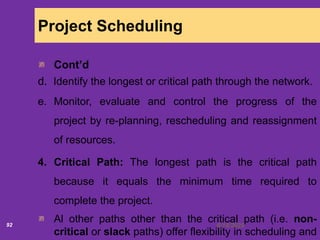 6/18/202092
Project Scheduling
Cont’d
d. Identify the longest or critical path through the network.
e. Monitor, evaluate and control the progress of the
project by re-planning, rescheduling and reassignment
of resources.
4. Critical Path: The longest path is the critical path
because it equals the minimum time required to
complete the project.
Al other paths other than the critical path (i.e. non-
critical or slack paths) offer flexibility in scheduling and
 