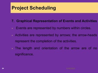 6/18/202094
Project Scheduling
7. Graphical Representation of Events and Activities
Events are represented by numbers within circles.
Activities are represented by arrows; the arrow-heads
represent the completion of the activities.
The length and orientation of the arrow are of no
significance.
 
