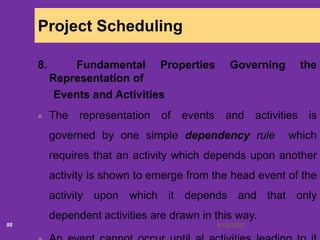 6/18/202095
Project Scheduling
8. Fundamental Properties Governing the
Representation of
Events and Activities
The representation of events and activities is
governed by one simple dependency rule which
requires that an activity which depends upon another
activity is shown to emerge from the head event of the
activity upon which it depends and that only
dependent activities are drawn in this way.
 