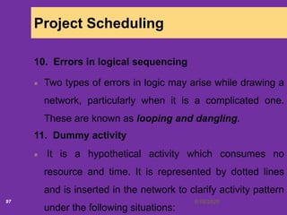 6/18/202097
Project Scheduling
10. Errors in logical sequencing
Two types of errors in logic may arise while drawing a
network, particularly when it is a complicated one.
These are known as looping and dangling.
11. Dummy activity
It is a hypothetical activity which consumes no
resource and time. It is represented by dotted lines
and is inserted in the network to clarify activity pattern
under the following situations:
 