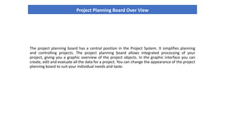 Project Planning Board Over View
The project planning board has a central position in the Project System. It simplifies planning
and controlling projects. The project planning board allows integrated processing of your
project, giving you a graphic overview of the project objects. In the graphic interface you can
create, edit and evaluate all the data for a project. You can change the appearance of the project
planning board to suit your individual needs and taste.
 