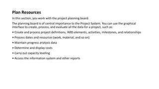 Plan Resources
In this section, you work with the project planning board.
The planning board is of central importance to the Project System. You can use the graphical
interface to create, process, and evaluate all the data for a project, such as:
• Create and process project definitions, WBS elements, activities, milestones, and relationships
• Process dates and resources (work, material, and so on)
• Maintain progress analysis data
• Determine and display costs
• Carry out capacity leveling
• Access the information system and other reports
 