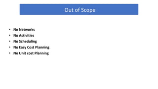 Out of Scope
• No Networks
• No Activities
• No Scheduling
• No Easy Cost Planning
• No Unit cost Planning
 