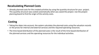 Recalculating Planned Costs
• Already planned costs for the created activities by using the quantity structure for your project.
This quantity structure was costed automatically when you saved the project. Use the project
planning board to find the origin of the activity costs.
Costing
• Taking the dates into account, the system calculates the planned costs using the valuation records
or the prices for internal and external services and the required operating resources.
• The time-based distribution of the planned costs is the result of the time-based distribution of
the planned services and the operating resources for the individual activities.
 