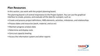 Plan Resources
In this section, you work with the project planning board.
The planning board is of central importance to the Project System. You can use the graphical
interface to create, process, and evaluate all the data for a project, such as:
• Create and process project definitions, WBS elements, activities, milestones, and relationships
• Process dates and resources (work, material, and so on)
• Maintain progress analysis data
• Determine and display costs
• Carry out capacity leveling
• Access the information system and other reports
 