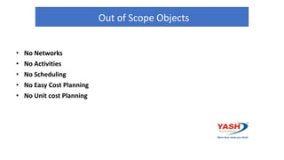 Out of Scope Objects
• No Networks
• No Activities
• No Scheduling
• No Easy Cost Planning
• No Unit cost Planning
 