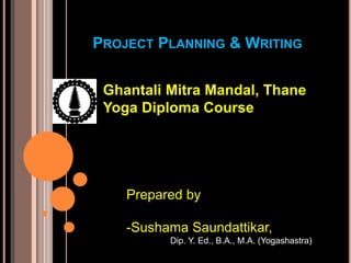 PROJECT PLANNING & WRITING
Ghantali Mitra Mandal, Thane
Yoga Diploma Course
Prepared by
-Sushama Saundattikar,
Dip. Y. Ed., B.A., M.A. (Yogashastra)
 