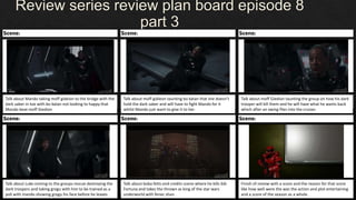 Review series review plan board episode 8
part 3
Finish of review with a score and the reason for that score
like how well were the was the action and plot entertaining
and a score of the season as a whole.
Talk about Mando taking moff gideion to the bridge with the
dark saber in toe with bo katan not looking to happy that
Mando beat moff Giedion
Talk about moff gidieon taunting bo katan that she doesn’t
hold the dark saber and will have to fight Mando for it
whilst Mando just want to give it to her.
Talk about moff Giedion taunting the group on how his dark
trooper will kill them and he will have what he wants back
which after an xwing flies into the cruiser.
Talk about Luke coming to the groups rescue destroying the
dark troopers and taking grogu with him to be trained as a
jedi with mando showing grogu his face before he leaves
Talk about boba fetts end credits scene where he kills bib
Fortuna and takes the thrown as king of the star wars
underworld with fenec shan.
 