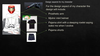 For the design aspect of my character the
design will include.
• Prosthetic arm
• Mjolnir mk4 helmet
• Pajama shirt with a sleeping rowlet saying
wake me when I evolve
• Pajama shorts
Design aspects for my character
 