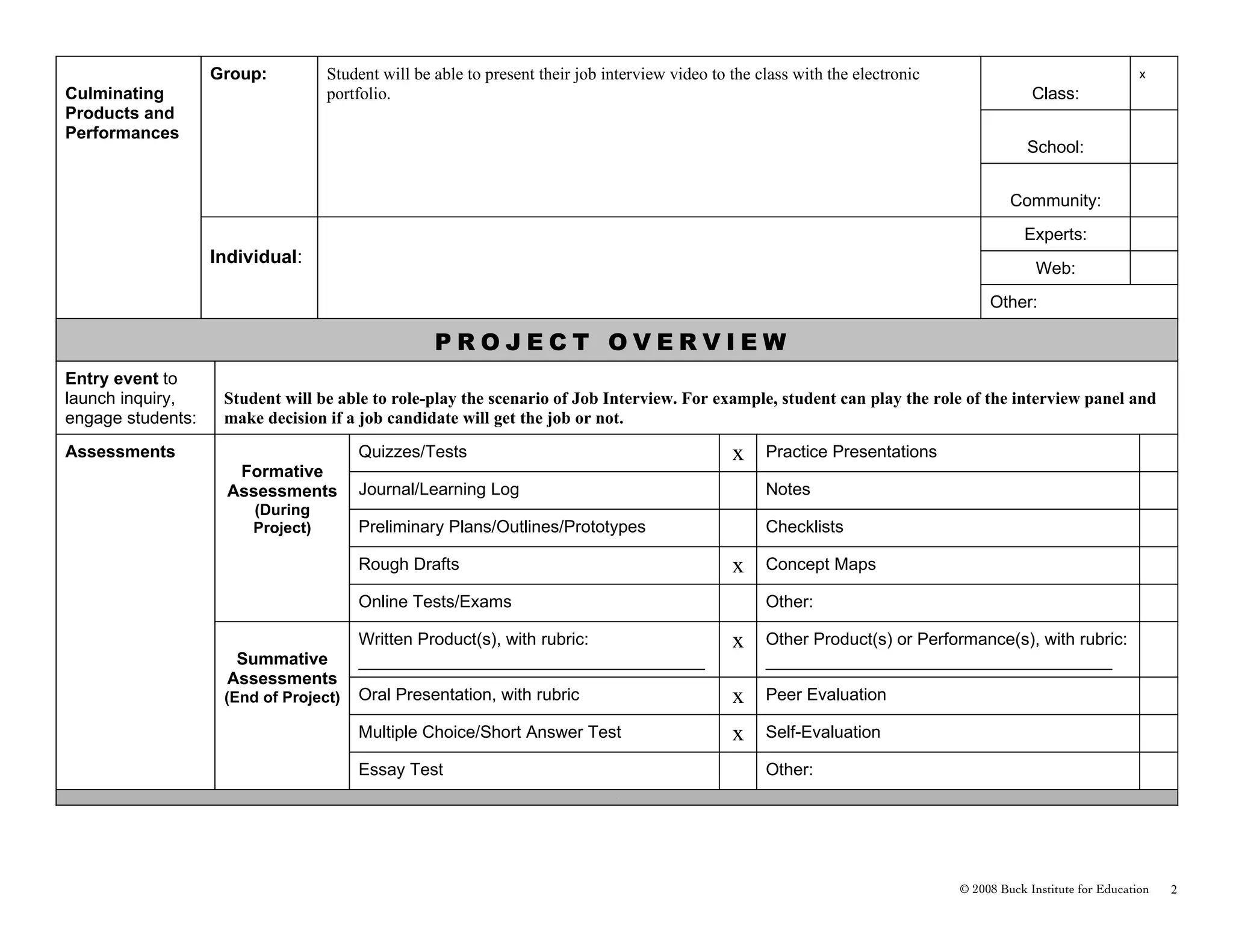 Group:          Student will be able to present their job interview video to the class with the electronic                                    x
Culminating                        portfolio.                                                                                                Class:
Products and
Performances
                                                                                                                                            School:


                                                                                                                                         Community:
                                                                                                                                           Experts:
                   Individual:
                                                                                                                                              Web:
                                                                                                                                     Other:

                                                   PROJECT OVERVIEW
Entry event to
launch inquiry,     Student will be able to role-play the scenario of Job Interview. For example, student can play the role of the interview panel and
engage students:    make decision if a job candidate will get the job or not.
Assessments                            Quizzes/Tests                                            x    Practice Presentations
                      Formative
                     Assessments       Journal/Learning Log                                          Notes
                        (During
                        Project)       Preliminary Plans/Outlines/Prototypes                         Checklists

                                       Rough Drafts                                             x    Concept Maps

                                       Online Tests/Exams                                            Other:

                                       Written Product(s), with rubric:                         x    Other Product(s) or Performance(s), with rubric:
                      Summative        __________________________________________________            __________________________________________________
                     Assessments
                    (End of Project)   Oral Presentation, with rubric                           x    Peer Evaluation

                                       Multiple Choice/Short Answer Test                        x    Self-Evaluation

                                       Essay Test                                                    Other:
                                                                              .




                                                                                                                                © 2008 Buck Institute for Education   2
 
