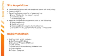 Scope
Overview
Site Acquisition
• Researching candidates for land lease within the search ring.
• Signing of MOC
• Securing of documents form lessor such as:
 Land Title (under the lessor’s name)
 Tax Declaration
 Real Property Tax
• Application of necessary permits such as the following:
 Barangay Permit
 Building Permit
 Electrical/Electronics/Mechanical Permits
 Department of Agrarian Reform (DAR) – if necessary
Implementation
• Full Turn-Key which includes:
 Soil Testing (BTS Sites)
 Structural Analysis (BTS Sites)
 CME Works
 Tower Fabrication, Hauling and Erection
 Energization
 Project Close-out
 