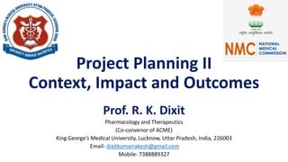 Project Planning II
Context, Impact and Outcomes
Prof. R. K. Dixit
Pharmacology and Therapeutics
(Co-convenor of ACME)
King George’s Medical University, Lucknow, Uttar Pradesh, India, 226003
Email- dixitkumarrakesh@gmail.com
Mobile- 7388889327
 