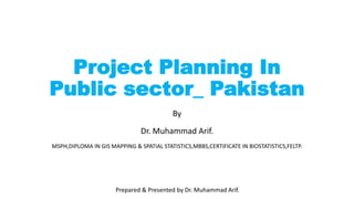 Prepared & Presented by Dr. Muhammad Arif.
Project Planning In
Public sector_ Pakistan
By
Dr. Muhammad Arif.
MSPH,DIPLOMA IN GIS MAPPING & SPATIAL STATISTICS,MBBS,CERTIFICATE IN BIOSTATISTICS,FELTP.
 