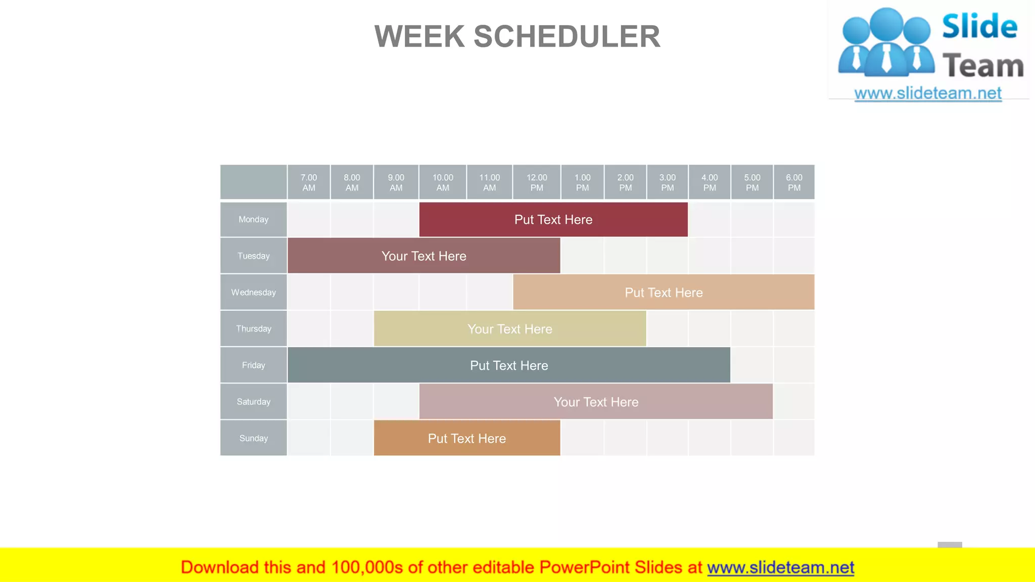 7.00
AM
8.00
AM
9.00
AM
10.00
AM
11.00
AM
12.00
PM
1.00
PM
2.00
PM
3.00
PM
4.00
PM
5.00
PM
6.00
PM
Monday Put Text Here
Tuesday Your Text Here
Wednesday Put Text Here
Thursday Your Text Here
Friday Put Text Here
Saturday Your Text Here
Sunday Put Text Here
WEEK SCHEDULER
20
 