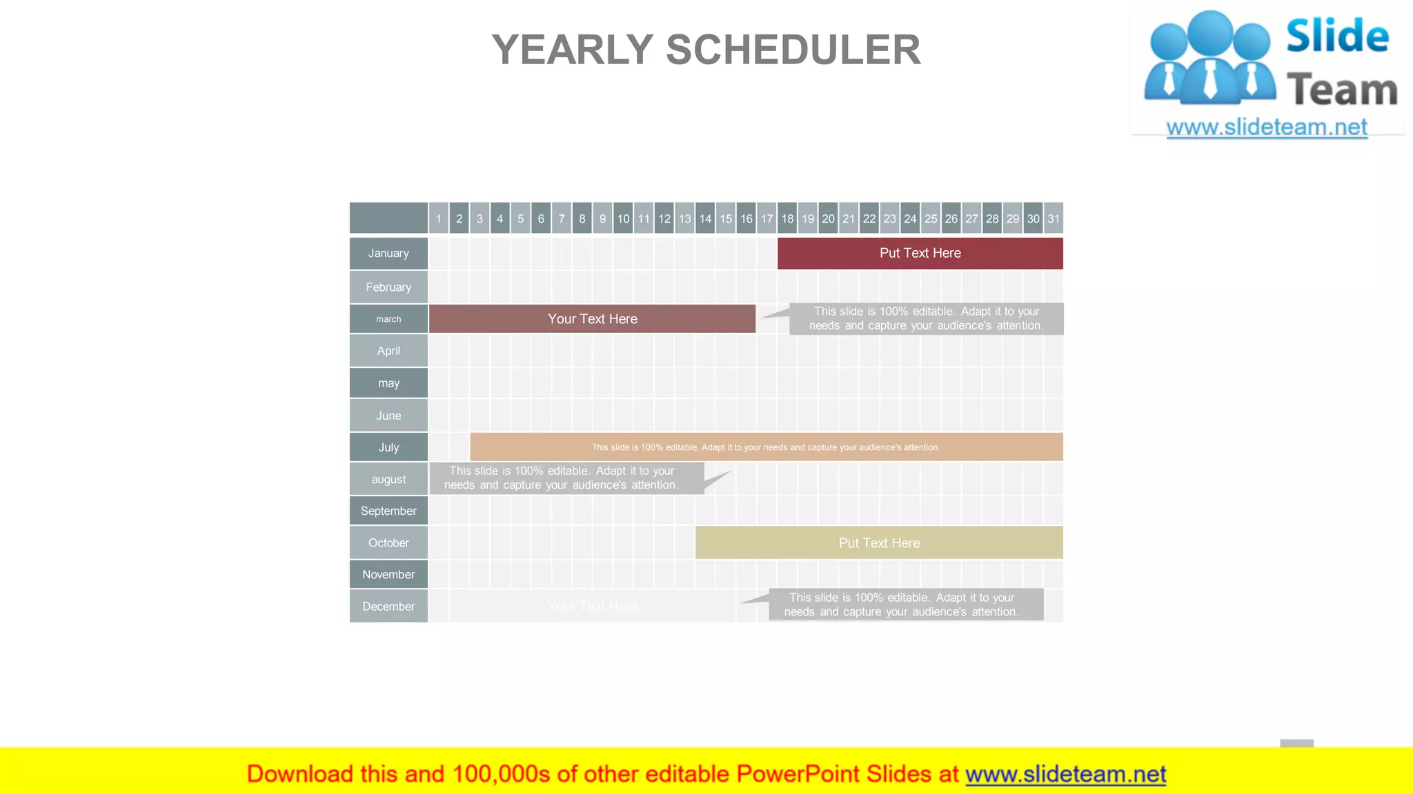 1 2 3 4 5 6 7 8 9 10 11 12 13 14 15 16 17 18 19 20 21 22 23 24 25 26 27 28 29 30 31
January Put Text Here
February
march Your Text Here
April
may
June
July This slide is 100% editable. Adapt it to your needs and capture your audience's attention.
august
September
October Put Text Here
November
December Your Text Here
This slide is 100% editable. Adapt it to your
needs and capture your audience's attention.
This slide is 100% editable. Adapt it to your
needs and capture your audience's attention.
This slide is 100% editable. Adapt it to your
needs and capture your audience's attention.
YEARLY SCHEDULER
21
 