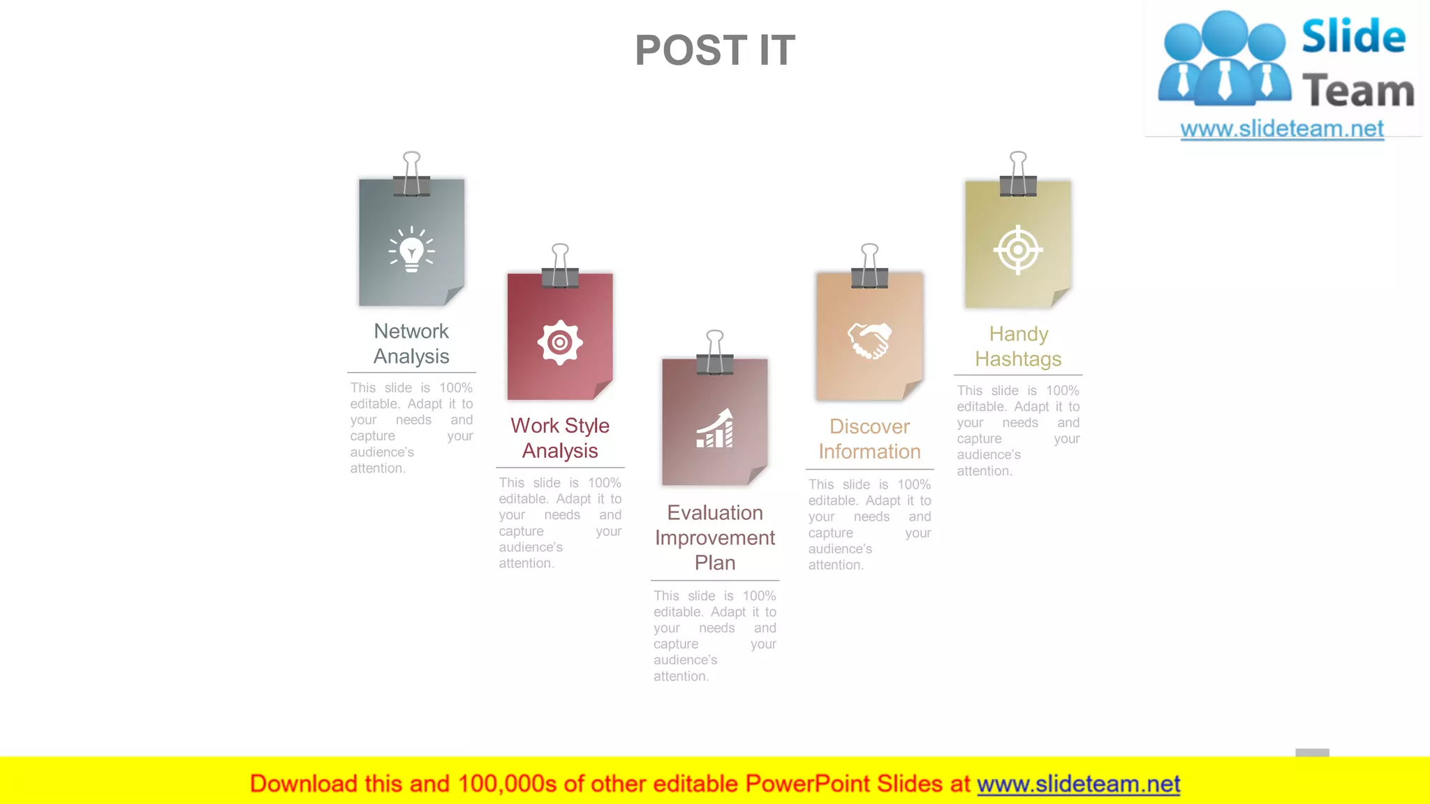 Network
Analysis
This slide is 100%
editable. Adapt it to
your needs and
capture your
audience’s
attention.
Work Style
Analysis
This slide is 100%
editable. Adapt it to
your needs and
capture your
audience’s
attention.
Evaluation
Improvement
Plan
This slide is 100%
editable. Adapt it to
your needs and
capture your
audience’s
attention.
Discover
Information
This slide is 100%
editable. Adapt it to
your needs and
capture your
audience’s
attention.
Handy
Hashtags
This slide is 100%
editable. Adapt it to
your needs and
capture your
audience’s
attention.
POST IT
39
 