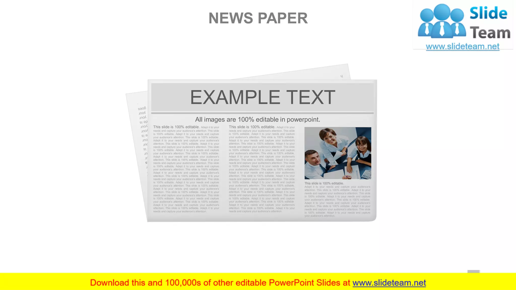 EXAMPLE TEXT
All images are 100% editable in powerpoint.
This slide is 100% editable. Adapt it to your
needs and capture your audience's attention. This slide
is 100% editable. Adapt it to your needs and capture
your audience's attention. This slide is 100% editable.
Adapt it to your needs and capture your audience's
attention. This slide is 100% editable. Adapt it to your
needs and capture your audience's attention. This slide
is 100% editable. Adapt it to your needs and capture
your audience's attention. This slide is 100% editable.
Adapt it to your needs and capture your audience's
attention. This slide is 100% editable. Adapt it to your
needs and capture your audience's attention. This slide
is 100% editable. Adapt it to your needs and capture
your audience's attention. This slide is 100% editable.
Adapt it to your needs and capture your audience's
attention. This slide is 100% editable. Adapt it to your
needs and capture your audience's attention. This slide
is 100% editable. Adapt it to your needs and capture
your audience's attention. This slide is 100% editable.
Adapt it to your needs and capture your audience's
attention. This slide is 100% editable. Adapt it to your
needs and capture your audience's attention. This slide
is 100% editable. Adapt it to your needs and capture
your audience's attention. This slide is 100% editable.
Adapt it to your needs and capture your audience's
attention. This slide is 100% editable. Adapt it to your
needs and capture your audience's attention.
This slide is 100% editable. Adapt it to your
needs and capture your audience's attention. This slide
is 100% editable. Adapt it to your needs and capture
your audience's attention. This slide is 100% editable.
Adapt it to your needs and capture your audience's
attention. This slide is 100% editable. Adapt it to your
needs and capture your audience's attention. This slide
is 100% editable. Adapt it to your needs and capture
your audience's attention. This slide is 100% editable.
Adapt it to your needs and capture your audience's
attention. This slide is 100% editable. Adapt it to your
needs and capture your audience's attention. This slide
is 100% editable. Adapt it to your needs and capture
your audience's attention. This slide is 100% editable.
Adapt it to your needs and capture your audience's
attention. This slide is 100% editable. Adapt it to your
needs and capture your audience's attention. This slide
is 100% editable. Adapt it to your needs and capture
your audience's attention. This slide is 100% editable.
Adapt it to your needs and capture your audience's
attention. This slide is 100% editable. Adapt it to your
needs and capture your audience's attention. This slide
is 100% editable. Adapt it to your needs and capture
your audience's attention. This slide is 100% editable.
Adapt it to your needs and capture your audience's
attention. This slide is 100% editable. Adapt it to your
needs and capture your audience's attention.
This slide is 100% editable.
Adapt it to your needs and capture your audience's
attention. This slide is 100% editable. Adapt it to your
needs and capture your audience's attention. This slide
is 100% editable. Adapt it to your needs and capture
your audience's attention. This slide is 100% editable.
Adapt it to your needs and capture your audience's
attention. This slide is 100% editable. Adapt it to your
needs and capture your audience's attention. This slide
is 100% editable. Adapt it to your needs and capture
your audience's attention.
NEWS PAPER
40
 