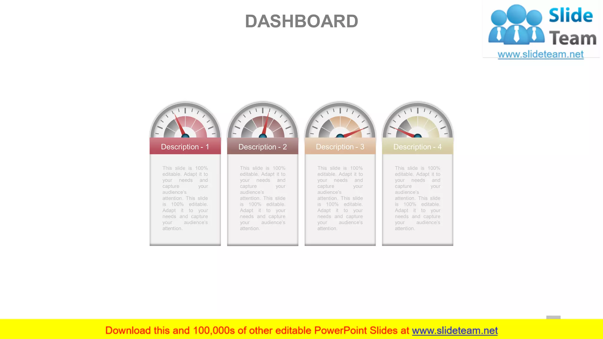 Description - 4
This slide is 100%
editable. Adapt it to
your needs and
capture your
audience’s
attention. This slide
is 100% editable.
Adapt it to your
needs and capture
your audience’s
attention.
Description - 1
This slide is 100%
editable. Adapt it to
your needs and
capture your
audience’s
attention. This slide
is 100% editable.
Adapt it to your
needs and capture
your audience’s
attention.
Description - 2
This slide is 100%
editable. Adapt it to
your needs and
capture your
audience’s
attention. This slide
is 100% editable.
Adapt it to your
needs and capture
your audience’s
attention.
Description - 3
This slide is 100%
editable. Adapt it to
your needs and
capture your
audience’s
attention. This slide
is 100% editable.
Adapt it to your
needs and capture
your audience’s
attention.
DASHBOARD
53
 