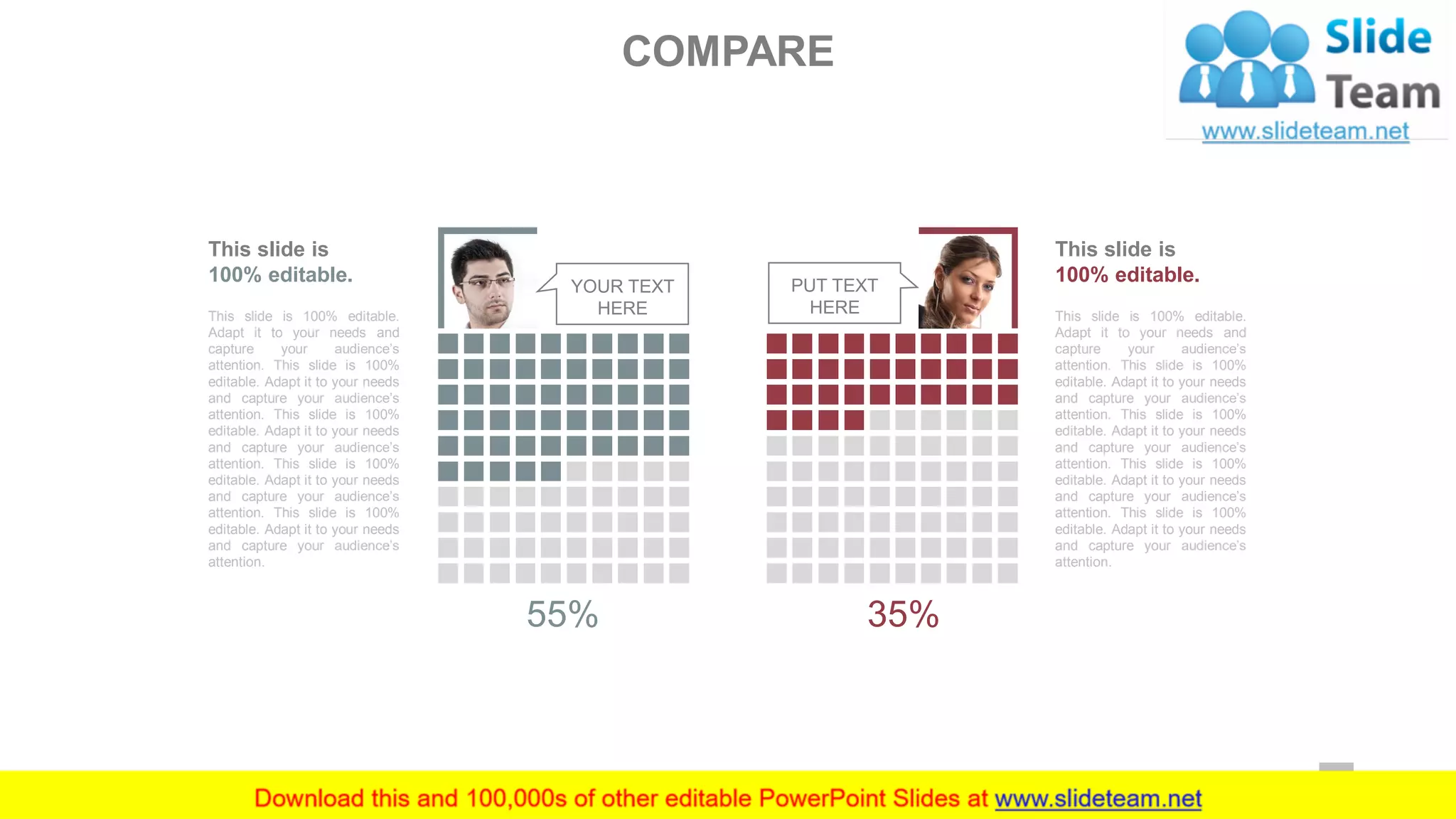 COMPARE
YOUR TEXT
HERE
55%
PUT TEXT
HERE
35%
This slide is 100% editable.
Adapt it to your needs and
capture your audience’s
attention. This slide is 100%
editable. Adapt it to your needs
and capture your audience’s
attention. This slide is 100%
editable. Adapt it to your needs
and capture your audience’s
attention. This slide is 100%
editable. Adapt it to your needs
and capture your audience’s
attention. This slide is 100%
editable. Adapt it to your needs
and capture your audience’s
attention.
This slide is
100% editable.
This slide is 100% editable.
Adapt it to your needs and
capture your audience’s
attention. This slide is 100%
editable. Adapt it to your needs
and capture your audience’s
attention. This slide is 100%
editable. Adapt it to your needs
and capture your audience’s
attention. This slide is 100%
editable. Adapt it to your needs
and capture your audience’s
attention. This slide is 100%
editable. Adapt it to your needs
and capture your audience’s
attention.
This slide is
100% editable.
59
 