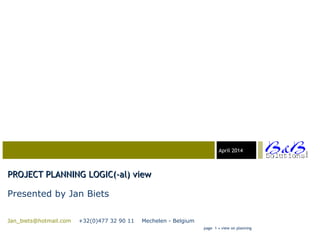 03-23-05April 2014
PROJECT PLANNING LOGIC(-al) viewPROJECT PLANNING LOGIC(-al) view
Presented by Jan Biets
Jan_biets@hotmail.com +32(0)477 32 90 11 Mechelen - Belgium
page 1 • view on planning
 