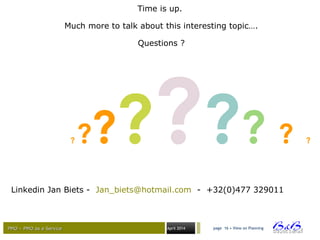 PMO – PMO as a ServicePMO – PMO as a Service April 2014
Time is up.
Much more to talk about this interesting topic….
Questions ?
Linkedin Jan Biets - Jan_biets@hotmail.com - +32(0)477 329011
page 16 • View on Planning
? ?????? ? ?
 