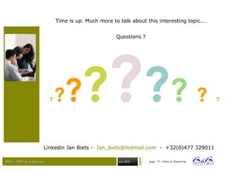 PMO – PMO as a ServicePMO – PMO as a Service Juni 2012
Time is up. Much more to talk about this interesting topic….
Questions ?
Linkedin Jan Biets - Jan_biets@hotmail.com - +32(0)477 329011
page 17 • View on Reporting
? ?????? ? ?
 