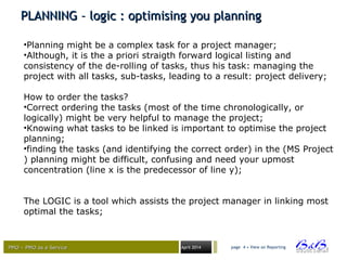 PMO – PMO as a ServicePMO – PMO as a Service April 2014
PLANNING – logic : optimising you planningPLANNING – logic : optimising you planning
page 4 • View on Reporting
•Planning might be a complex task for a project manager;
•Although, it is the a priori straigth forward logical listing and
consistency of the de-rolling of tasks, thus his task: managing the
project with all tasks, sub-tasks, leading to a result: project delivery;
How to order the tasks?
•Correct ordering the tasks (most of the time chronologically, or
logically) might be very helpful to manage the project;
•Knowing what tasks to be linked is important to optimise the project
planning;
•finding the tasks (and identifying the correct order) in the (MS Project
) planning might be difficult, confusing and need your upmost
concentration (line x is the predecessor of line y);
The LOGIC is a tool which assists the project manager in linking most
optimal the tasks;
 